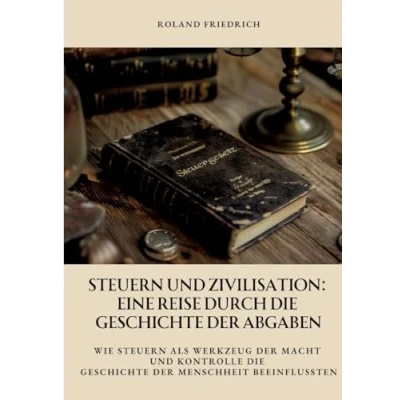 Abbildung von Steuern und Zivilisation: Eine Reise durch die Geschichte der Abgaben: Wie als Werkzeug Macht Kontrolle Menschheit beeinflussten